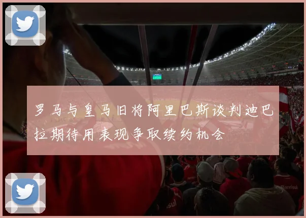 罗马与皇马旧将阿里巴斯谈判迪巴拉期待用表现争取续约机会