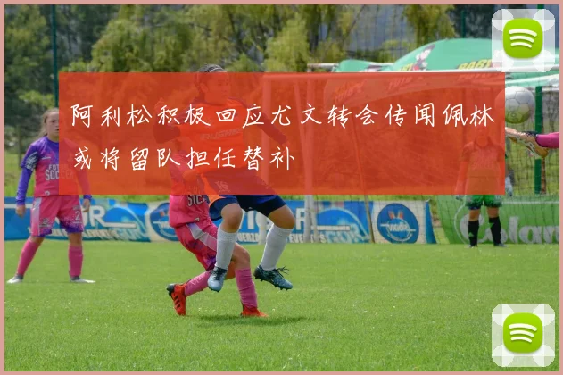 阿利松积极回应尤文转会传闻佩林或将留队担任替补